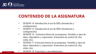 T Í T U L O
CONTENIDO DE LA ASIGNATURA
• SESION 14: Introducción al uso de IDEs (Instalación y
configuración).
• SESION 15: Introducción al uso de IDEs (Instalación y
configuración).
• SESION 16 : Estructura básica de un programa. Variables y tipos de
datos. Operadores y expresiones. Estructuras de control (if, else,
while, for).
• SESION 17: Estructura básica de un programa. Variables y tipos de
datos. Operadores y expresiones. Estructuras de control (if, else,
while, for).
• SESION 18: Funciones y procedimientos..
 