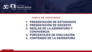 T Í T U L O
TA B L A D E C O N T E N I D O
1. PRESENTACIÓN DE ESTUDIOSOS
2. PRESENTACIÓN DE DOCENTE
3. REGLAS DE LA ASIGNATURA Y
CONVIVENCIA
4. PORCENTAJES DE EVALUACIÓN
5. CONTENIDO DE LA ASIGNATURA
 