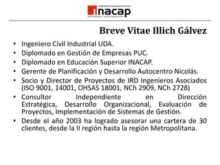 Breve Vitae Illich GálvezIngeniero Civil Industrial UDA.Diplomado en Gestión de Empresas PUC.Diplomado en Educación Superior INACAP.Gerente de Planificación y Desarrollo Autocentro Nicolás. Socio y Director de Proyectos de IRD Ingenieros Asociados (ISO 9001, 14001, OHSAS 18001, NCh 2909, NCh 2728)Consultor Independiente en Dirección Estratégica, Desarrollo Organizacional, Evaluación de Proyectos, Implementación de Sistemas de Gestión.Desde el año 2003 ha logrado asesorar una cartera de 30 clientes, desde la II región hasta la región Metropolitana.