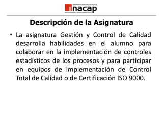 Descripción de la AsignaturaLa asignatura Gestión y Control de Calidad desarrolla habilidades en el alumno para colaborar en la implementación de controles estadísticos de los procesos y para participar en equipos de implementación de Control Total de Calidad o de Certificación ISO 9000.