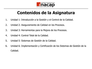Contenidos de la AsignaturaUnidad 1: Introducción a la Gestión y el Control de la Calidad.Unidad 2: Aseguramiento de Calidad en los Procesos.Unidad 3: Herramientas para la Mejora de los Procesos.Unidad 4: Control Total de la Calidad.Unidad 5: Sistemas de Gestión de la Calidad.Unidad 6: Implementación y Certificación de los Sistemas de Gestión de la Calidad.