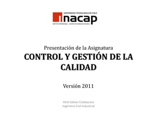 Presentación de la AsignaturaCONTROL Y GESTIÓN DE LA CALIDADVersión 2011 Illich Gálvez Calabacero Ingeniero Civil Industrial 