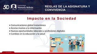 T Í T U L O
REGLAS DE LA ASIGNATURA Y
CONVIVENCIA
Impacto en la Sociedad
• Comunicaciones global instantánea
• Acceso masivo a la información
• Nuevas oportunidades laborales y profesiones digitales
• Cambios en la educación y la salud
 