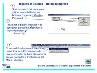 6 
Si el password del usuario es 
válido, son habilitados los 
botones: ‘Ingresar y Cambiar 
Password’ 
7 
Presionar el botón: ‘Ingresar’ y la 
aplicación procede a presentar el 
menú del sistema 
Sistema Asistente para Control de Expedientes de Pediatría 
Ingreso al Sistema 
8 
: 
Ingreso al Sistema – Botón de Ingreso 
El menú del sistema es presentado y 
para iniciar una Primera consulta o 
una re-consulta, se hace clic sobre la 
opción Consultas y Evoluciones del 
Menú Procesos. 
 