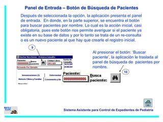 Panel de Entrada – Botón de Búsqueda de Pacientes 
Después de seleccionada la opción, la aplicación presenta el panel 
de entrada. En donde, en la parte superior, se encuentra el botón 
para buscar pacientes por nombre. Lo cual es la acción inicial, casi 
obligatoria, pues este botón nos permite averiguar si el paciente ya 
existe en su base de datos y por lo tanto se trata de un re-consulta 
o es un nuevo paciente al que hay que crearle el registro inicial. 
10 
Sistema Asistente para Control de Expedientes de Pediatría 
9 
Al presionar el botón: ‘Buscar 
paciente’, la aplicación le traslada al 
panel de búsqueda de pacientes por 
nombre. 
 