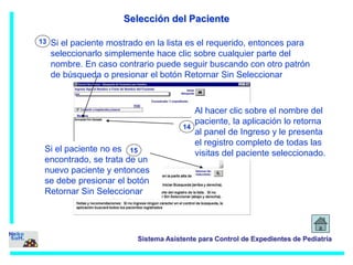 Selección del Paciente 
Si el paciente mostrado en la lista es el requerido, entonces para 
seleccionarlo simplemente hace clic sobre cualquier parte del 
nombre. En caso contrario puede seguir buscando con otro patrón 
de búsqueda o presionar el botón Retornar Sin Seleccionar 
Sistema Asistente para Control de Expedientes de Pediatría 
13 
Al hacer clic sobre el nombre del 
paciente, la aplicación lo retorna 
al panel de Ingreso y le presenta 
el registro completo de todas las 
visitas del paciente seleccionado. 
14 
Si el paciente no es 
15 
encontrado, se trata de un 
nuevo paciente y entonces 
se debe presionar el botón 
Retornar Sin Seleccionar 
 