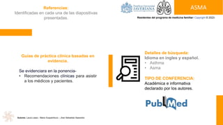 ASMA
Residentes del programa de medicina familiar: Copyright © 2023-
Detalles de búsqueda:
Idioma en ingles y español.
• Asthma
• Asma
Guías de práctica clínica basadas en
evidencia.
Se evidenciara en la ponencia-
• Recomendaciones clínicas para asistir
a los médicos y pacientes.
TIPO DE CONFERENCIA:
Académica e informativa
declarado por los autores.
Referencias:
Identificadas en cada una de las diapositivas
presentadas.
Autores: Laura Lasso - Maira Guayambuco – Jhan Sebastian Saavedra
 