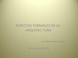  
ASPECTOS FORMALES DE LA 
ARQUITEC TURA
Arq. Ángela Galiano Farruggio
                                             
  Mérida- Venezuela, 2013
 