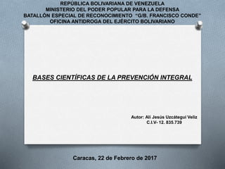 REPÚBLICA BOLIVARIANA DE VENEZUELA
MINISTERIO DEL PODER POPULAR PARA LA DEFENSA
BATALLÓN ESPECIAL DE RECONOCIMIENTO “G/B. FRANCISCO CONDE”
OFICINA ANTIDROGA DEL EJÉRCITO BOLIVARIANO
BASES CIENTÍFICAS DE LA PREVENCIÓN INTEGRAL
Autor: Alí Jesús Uzcátegui Veliz
C.I.V- 12. 835.739
Caracas, 22 de Febrero de 2017
 