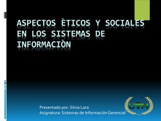 ASPECTOS ÈTICOS Y SOCIALES
EN LOS SISTEMAS DE
INFORMACIÒN
Presentado por: Silvia Lara
Asignatura: Sistemas de InformaciónGerencial
 