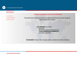 SEGURO DE  MERCANCÍA ALCANCE Y  CONDICIONES  ESPECIALES. Para determinar la cobertura de esta mercadería debe tenerse en cuenta el lugar de origen y destino de la misma:  Cobertura para pieles y cueros sin manufacturar Conclusión:  Solo en USA y Europa estarán cubiertos los tránsitos terrestres. USA  y Europa. Cobertura desde o hasta deposito del importador/ exportador. Latinoamérica y el resto del Mundo. Desde o hasta puerto o Aeropuerto. 