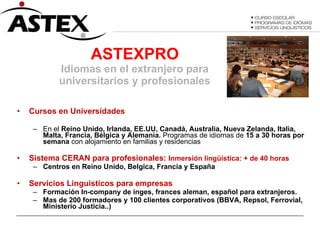 ASTEXPRO Idiomas en el extranjero para universitarios y profesionales Cursos en Universidades  En el  Reino Unido, Irlanda, EE.UU, Canadá, Australia, Nueva Zelanda, Italia, Malta, Francia, Bélgica y Alemania.  Programas de idiomas de  15 a 30 horas por semana  con alojamiento en familias y residencias Sistema CERAN para profesionales:  Inmersión lingüística: + de 40 horas Centros en Reino Unido, Belgica, Francia y España Servicios Linguisticos para empresas Formación In-company de inges, frances aleman, español para extranjeros. Mas de 200 formadores y 100 clientes corporativos (BBVA, Repsol, Ferrovial, Ministerio Justicia..) 