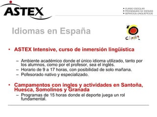 Idiomas en España ASTEX Intensive, curso de inmersión lingüística   Ambiente académico donde el único idioma utilizado, tanto por los alumnos, como por el profesor, sea el inglés. Horario de 9 a 17 horas, con posibilidad de solo mañana. Pofesorado nativo y especializado. Campamentos con ingles y actividades en Santoña, Huesca, Somolinos y Granada Programas de 15 horas donde el deporte juega un rol fundamental. 