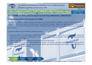 Tramitación Electrónica de Residuos con la Administración
                       3º CONGRESO PAPEL RECUPERADO - 27 de Octubre de 2011 - MADRID
                                                                                                                                                                          Página: 61
   Objeto         Clasificación          Entidades         Estrategia        Obligaciones          Objetivos         Autorización          Comisión          Tramitación Electrónica
Las Relaciones y la Tramitación            Tipos de Tramitación                   Uso Coherente y Legal              Las TIC en PYMES/mico PYMES              REPACAR + THAUMAT

LEY 27/2006, de 18 de julio (incorpora las directivas 2003/4/CE y 2003/35/CE)
Convenio de Aarhus (25 de junio de 1.998)
Para que los ciudadanos puedan disfrutar del derecho a un medio ambiente saludable y cumplir el deber de respetarlo y
protegerlo, deben tener acceso a la información medioambiental relevante, deben estar legitimados para la participación
en los procesos de toma de decisiones de carácter ambiental y deben tener acceso a la justicia cuando estos derechos les
sean negados.

Los pilares sobre los que se asienta el convenio son tres:

• El pilar de acceso a la información medioambiental desempeña un papel esencial en la concienciación y educación
  ambiental de la sociedad, constituyendo un instrumento indispensable para poder intervenir con conocimiento de
  causa en los asuntos públicos.
• El pilar de participación del público en el proceso de toma de decisiones.
• El tercer pilar, está constituido por el derecho de acceso a la justicia y tiene por objeto garantizar el acceso de los
  ciudadanos a los tribunales para revisar las restricciones que potencialmente hayan podido violar los derechos en
  materia de democracia ambiental.




       LEY 27/2006          Exposición        Convenio de             Objeto
        18 de Junio          Motivos            Aarhus               de la Ley
    AUTOR: AITOR SANCHOYERTO MARTÍNEZ - GTS THAUMAT XXI, S.A. - Ctra. Nal. 625 Km 384 · Edificio Grupo CYS - 48480 ZARÁTAMO (Vizcaya) SPAIN - Tel.: +34 944318311 – Móvil: 600588160
 