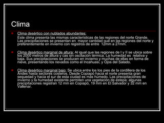 Clima Clima desértico con nublados abundantes:   Este clima presenta las mismas características de las regiones del norte Grande. Las precipitaciones se presentan en  mayor cantidad que en las regiones del norte y preferentemente en invierno con registros de entre  12mm a 27mm. Clima desértico marginal de altura:  Al igual que las regiones de I y II se ubica sobre los 2000 metros de altura y cas sin oscilación térmica. La humedad es  relativa y baja. Sus precipitaciones se producen en invierno y muchas de ellas en forma de nieve, presentando los nevados como el Incahuasi, y Ojos del Salado.  Clima desértico marginal bajo:  Se ubica entre los los pies de la cordillera de los Andes hasta sectores costeros. Desde Copiapó hacia el norte presenta gran sequedad y hacia el sur de esta ciudad es más húmedo. Las precipitaciones de invierno y la humedad existente permiten una vegetación de estepa; algunas precipitaciones registran 12 mm en Copiapó, 19 mm en El Salvador y 32 mm en Vallenar. 