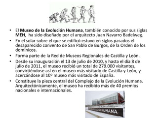 • El Museo de la Evolución Humana, también conocido por sus siglas
MEH, ha sido diseñado por el arquitecto Juan Navarro Badelweg.
• En el solar sobre el que se edificó estuvo en siglos pasados el
desaparecido convento de San Pablo de Burgos, de la Orden de los
dominicos.
• Forma parte de la Red de Museos Regionales de Castilla y León.
• Desde su inauguración el 13 de julio de 2010, y hasta el día 8 de
julio de 2011, el museo recibió un total de 279.000 visitantes,
convirtiéndose así en el museo más visitado de Castilla y León, y
acercándose al 10º museo más visitado de España.
• Constituye la pieza central del Complejo de la Evolución Humana.
Arquitectónicamente, el museo ha recibido más de 40 premios
nacionales e internacionales.
 