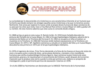 La curiosidad por lo desconocido o lo misterioso es una característica inherente al ser humano que
ha hecho que desde siempre nos atraigan aquellas zonas misteriosas a las que no tenemos acceso
fácilmente. Este ansia por explorar lo nuevo unido al propio deseo humano de dejar constancia de
su paso por los sitios que visita, hace a Fray Manuel Ruiz entrar a Cueva Mayor en 1645 y grabar allí
su nombre. De esta manera sabemos que esta cueva es conocida desde antiguo,
En 1868 ya hay un guía en esta cueva, D. Ramón Inclán. En 1910 Jesús Carballo descubre las
pinturas del Portalón de la Cueva Mayor. En 1962 el Grupo Espeleológico Edelweiss advierte de la
existencia de fósiles en la Trinchera del Ferrocarril. En 1963 se recupera un bifaz al realizar un
muestreo en la Trinchera. En 1964-66 Francisco Jordá realizará excavaciones en la Trinchera y en
Cueva Mayor. En 1973 J. Mª. Apellániz comienza su estudio en la Galería del Sílex y en Cueva Mayor,
descubierta esta primera en 1972 por el Grupo Espeleológico Edelweiss.
En 1976 el ingeniero de minas, Trino Torres desciende a la Sima de los Huesos en busca de restos de
osos y recupera junto a restos de éstos, varias piezas dentarias, craneales y tres mandíbulas
humanas que confía al paleontólogo Emiliano Aguirre. Aquí comienza la gran historia de estos
yacimientos, gracias a la inquietud por el conocimiento de Emiliano, quien después de la enorme
impresión que le produce esta sierra cuando la visita por primera vez, elabora un proyecto de
investigación y pide el pertinente permiso de excavación. Estamos en 1978.
En el año 2000 los Yacimientos son declarados por la UNESCO Patrimonio de la Humanidad.
 