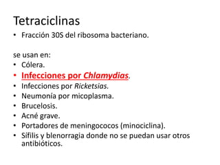 Tetraciclinas 
• Fracción 30S del ribosoma bacteriano. 
se usan en: 
• Cólera. 
• Infecciones por Chlamydias. 
• Infecciones por Ricketsias. 
• Neumonía por micoplasma. 
• Brucelosis. 
• Acné grave. 
• Portadores de meningococos (minociclina). 
• Sífilis y blenorragia donde no se puedan usar otros 
antibióticos. 
 