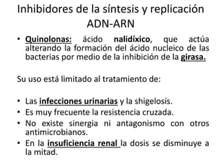 Inhibidores de la síntesis y replicación 
ADN-ARN 
• Quinolonas: ácido nalidíxico, que actúa 
alterando la formación del ácido nucleico de las 
bacterias por medio de la inhibición de la girasa. 
Su uso está limitado al tratamiento de: 
• Las infecciones urinarias y la shigelosis. 
• Es muy frecuente la resistencia cruzada. 
• No existe sinergia ni antagonismo con otros 
antimicrobianos. 
• En la insuficiencia renal la dosis se disminuye a 
la mitad. 
 