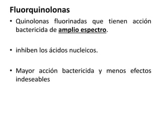 Fluorquinolonas 
• Quinolonas fluorinadas que tienen acción 
bactericida de amplio espectro. 
• inhiben los ácidos nucleicos. 
• Mayor acción bactericida y menos efectos 
indeseables 
 