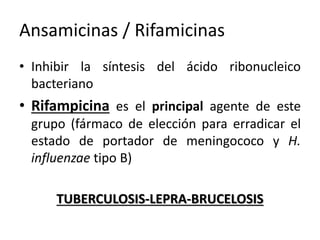 Ansamicinas / Rifamicinas 
• Inhibir la síntesis del ácido ribonucleico 
bacteriano 
• Rifampicina es el principal agente de este 
grupo (fármaco de elección para erradicar el 
estado de portador de meningococo y H. 
influenzae tipo B) 
TUBERCULOSIS-LEPRA-BRUCELOSIS 
 