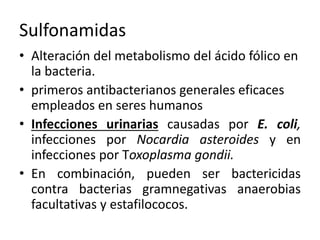 Sulfonamidas 
• Alteración del metabolismo del ácido fólico en 
la bacteria. 
• primeros antibacterianos generales eficaces 
empleados en seres humanos 
• Infecciones urinarias causadas por E. coli, 
infecciones por Nocardia asteroides y en 
infecciones por Toxoplasma gondii. 
• En combinación, pueden ser bactericidas 
contra bacterias gramnegativas anaerobias 
facultativas y estafilococos. 
 