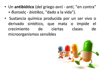 • Un antibiótico (del griego αντί - anti, "en contra" 
+ βιοτικός - biotikos, "dado a la vida"). 
• Sustancia química producida por un ser vivo o 
derivado sintético, que mata o impide el 
crecimiento de ciertas clases de 
microorganismos sensibles 
 