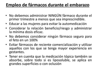 Empleo de fármacos durante el embarazo 
• No debemos administrar NINGÚN fármaco durante el 
primer trimestre a menos que sea imprescindible. 
• Educar a las mujeres para evitar la automedicación 
• Considerar la relación beneficio/riesgo y administrar 
la mínima dosis eficaz. 
• No debemos considerar ningún fármaco seguro para 
el feto en un 100% 
• Evitar fármacos de reciente comercialización y utilizar 
aquellos con los que se tenga mayor experiencia en 
gestantes. 
• Tener en cuenta que la medicación tópica también se 
absorbe, sobre todo si es liposoluble, se aplica en 
grandes superficies o con oclusión 
 