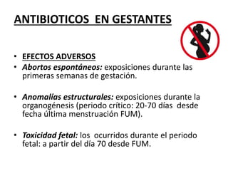 ANTIBIOTICOS EN GESTANTES 
• EFECTOS ADVERSOS 
• Abortos espontáneos: exposiciones durante las 
primeras semanas de gestación. 
• Anomalías estructurales: exposiciones durante la 
organogénesis (periodo crítico: 20-70 días desde 
fecha última menstruación FUM). 
• Toxicidad fetal: los ocurridos durante el periodo 
fetal: a partir del día 70 desde FUM. 
 