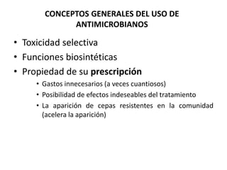 CONCEPTOS GENERALES DEL USO DE 
ANTIMICROBIANOS 
• Toxicidad selectiva 
• Funciones biosintéticas 
• Propiedad de su prescripción 
• Gastos innecesarios (a veces cuantiosos) 
• Posibilidad de efectos indeseables del tratamiento 
• La aparición de cepas resistentes en la comunidad 
(acelera la aparición) 
 