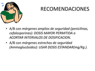 RECOMENDACIONES 
• A/B con márgenes amplios de seguridad (penicilinas, 
cefalosporinas): DOSIS MAYOR PERMITIDA o 
ACORTAR INTERVALOS DE DOSIFICACION. 
• A/B con márgenes estrechos de seguridad 
(Aminoglucósidos): USAR DOSIS ESTANDAR(mg/Kg.). 
 