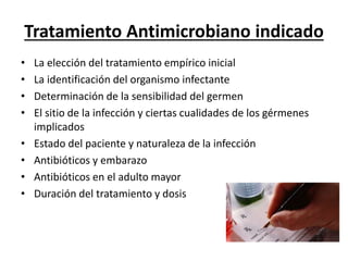 Tratamiento Antimicrobiano indicado 
• La elección del tratamiento empírico inicial 
• La identificación del organismo infectante 
• Determinación de la sensibilidad del germen 
• El sitio de la infección y ciertas cualidades de los gérmenes 
implicados 
• Estado del paciente y naturaleza de la infección 
• Antibióticos y embarazo 
• Antibióticos en el adulto mayor 
• Duración del tratamiento y dosis 
 