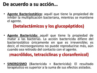 De acuerdo a su acción… 
• Agente Bacteriostático: aquél que tiene la propiedad de 
inhibir la multiplicación bacteriana, mientras se mantiene 
el agente. 
(betalactámicos y los glucopéptidos) 
• Agente Bactericida: aquél que tiene la propiedad de 
matar a las bacterias. La acción bactericida difiere del 
bacteriostático únicamente en que es irreversible; es 
decir, el microorganismo no puede reproducirse más, aún 
cuando sea retirado del contacto con el agente. 
(macrólidos, tetraciclinas y cloranfenicol) 
• SINERGISMO (Bactericida + Bactericida): El resultado 
terapéutico es superior a la suma de sus efectos aislados. 
 