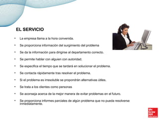 • La empresa llama a la hora convenida.
• Se proporciona información del surgimiento del problema
• Se da la información para dirigirse al departamento correcto.
• Se permite hablar con alguien con autoridad.
• Se especifica el tiempo que se tardará en solucionar el problema.
• Se contacta rápidamente tras resolver el problema.
• Si el problema es irresoluble se propondrán alternativas útiles.
• Se trata a los clientes como personas
• Se aconseja acerca de la mejor manera de evitar problemas en el futuro.
• Se proporciona informes parciales de algún problema que no pueda resolverse
inmediatamente.
EL SERVICIO
 