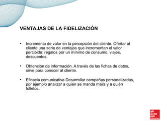 • Incremento de valor en la percepción del cliente. Ofertar al
cliente una serie de ventajas que incrementan el valor
percibido: regalos por un mínimo de consumo, viajes,
descuentos.
• Obtención de información. A través de las fichas de datos,
sirve para conocer al cliente.
• Eficacia comunicativa.Desarrollar campañas personalizadas,
por ejemplo analizar a quién se manda mails y a quién
folletos.
VENTAJAS DE LA FIDELIZACIÓN
 
