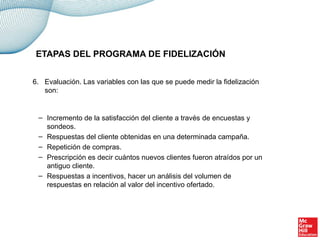 6. Evaluación. Las variables con las que se puede medir la fidelización
son:
– Incremento de la satisfacción del cliente a través de encuestas y
sondeos.
– Respuestas del cliente obtenidas en una determinada campaña.
– Repetición de compras.
– Prescripción es decir cuántos nuevos clientes fueron atraídos por un
antiguo cliente.
– Respuestas a incentivos, hacer un análisis del volumen de
respuestas en relación al valor del incentivo ofertado.
ETAPAS DEL PROGRAMA DE FIDELIZACIÓN
 