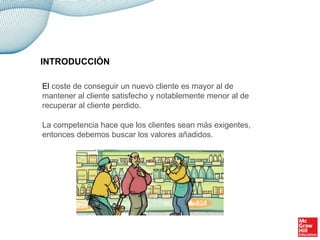 INTRODUCCIÓN
El coste de conseguir un nuevo cliente es mayor al de
mantener al cliente satisfecho y notablemente menor al de
recuperar al cliente perdido.
La competencia hace que los clientes sean más exigentes,
entonces debemos buscar los valores añadidos.
 