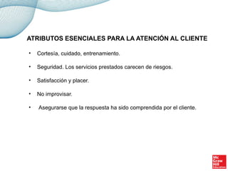 • Cortesía, cuidado, entrenamiento.
• Seguridad. Los servicios prestados carecen de riesgos.
• Satisfacción y placer.
• No improvisar.
• Asegurarse que la respuesta ha sido comprendida por el cliente.
ATRIBUTOS ESENCIALES PARA LA ATENCIÓN AL CLIENTE
 