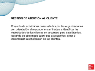 Conjunto de actividades desarrolladas por las organizaciones
con orientación al mercado, encaminadas a identificar las
necesidades de los clientes en la compra para satisfacerlas,
logrando de este modo cubrir sus expectativas, crear o
incrementar la satisfacción de los clientes.
GESTIÓN DE ATENCIÓN AL CLIENTE
 