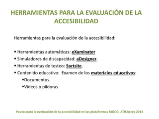 HERRAMIENTAS PARA LA EVALUACIÓN DE LA 
ACCESIBILIDAD 
Herramientas para la evaluación de la accesibilidad: 
 Herramientas automáticas: eXaminator 
 Simuladores de discapacidad: aDesigner. 
 Herramientas de testeo: Sortsite. 
 Contenido educativo: Examen de los materiales educativos: 
Documentos. 
Videos o píldoras 
Pautas para la evaluación de la accesibilidad en las plataformas MOOC. ATICAcces 2014 
 