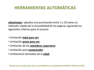 HERRAMIENTAS AUTOMÁTICAS 
eXaminator: adjudica una puntuación entre 1 y 10 como un 
indicador rápido de la accesibilidad de las páginas siguiendo los 
siguientes criterios para el usuario: 
• Limitación total para ver. 
• Limitación grave para ver. 
• Limitación de los miembros superiores. 
• Limitación para comprender. 
• Limitaciones derivadas de la edad. 
Pautas para la evaluación de la accesibilidad en las plataformas MOOC. ATICAcces 2014 
 