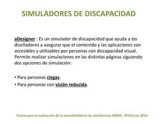 SIMULADORES DE DISCAPACIDAD 
aDesigner : Es un simulador de discapacidad que ayuda a los 
diseñadores a asegurar que el contenido y las aplicaciones son 
accesibles y utilizables por personas con discapacidad visual. 
Permite realizar simulaciones en las distintas páginas siguiendo 
dos opciones de simulación: 
• Para personas ciegas. 
• Para personas con visión reducida. 
Pautas para la evaluación de la accesibilidad en las plataformas MOOC. ATICAcces 2014 
 