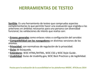HERRAMIENTAS DE TESTEO 
SortSite. Es una herramienta de testeo que comprueba aspectos 
complementarios lo que permite hacer una evaluación que engloba a las 
anteriores en ámbitos necesarios para una persona con diversidad 
funcional, las validaciones de interés que realiza son: 
• Errores generales como enlaces rotos o configuración del servidor. 
• Compatibilidad con los navegadores en distintas versiones de los 
mismos. 
• Privacidad, con normativas de regulación de la privacidad. 
• Guías de búsqueda. 
• Estándares: W3C HTML/XHTML, W3C CSS y W3C Style Guide . 
• Usabilidad: Guías de Usability.gov, W3C Best Practices y de legibilidad. 
Pautas para la evaluación de la accesibilidad en las plataformas MOOC. ATICAcces 2014 
 