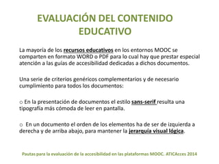 EVALUACIÓN DEL CONTENIDO 
EDUCATIVO 
La mayoría de los recursos educativos en los entornos MOOC se 
comparten en formato WORD o PDF para lo cual hay que prestar especial 
atención a las guías de accesibilidad dedicadas a dichos documentos. 
Una serie de criterios genéricos complementarios y de necesario 
cumplimiento para todos los documentos: 
o En la presentación de documentos el estilo sans-serif resulta una 
tipografía más cómoda de leer en pantalla. 
o En un documento el orden de los elementos ha de ser de izquierda a 
derecha y de arriba abajo, para mantener la jerarquía visual lógica. 
Pautas para la evaluación de la accesibilidad en las plataformas MOOC. ATICAcces 2014 
 