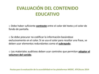 EVALUACIÓN DEL CONTENIDO 
EDUCATIVO 
o Debe haber suficiente contraste entre el color del texto y el color de 
fondo de pantalla. 
o Se debe procurar no codificar la información basándose 
exclusivamente en el color. Si se usa el color para resaltar una frase, se 
deben usar elementos redundantes como el subrayado. 
o Los materiales auditivos deben usar controles que permitan adaptar el 
volumen del sonido. 
Pautas para la evaluación de la accesibilidad en las plataformas MOOC. ATICAcces 2014 
 