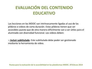 EVALUACIÓN DEL CONTENIDO 
EDUCATIVO 
Las lecciones en los MOOC van intrínsecamente ligadas al uso de las 
píldoras o videos de corta duración. Estas píldoras tienen que ser 
accesibles puesto que de otra manera difícilmente van a ser útiles para el 
alumnado con diversidad funcional. Los videos deben: 
o Incluir subtitulado. Este subtitulado debe poder ser gestionado 
mediante la herramienta de video. 
Pautas para la evaluación de la accesibilidad en las plataformas MOOC. ATICAcces 2014 
 