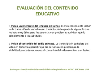 EVALUACIÓN DEL CONTENIDO 
EDUCATIVO 
o Incluir un intérprete del lenguaje de signos. Es muy conveniente incluir 
en la traducción de los videos un traductor de lenguaje de signos, lo que 
los hará muy útiles para las personas con problemas auditivos que lo 
complementa a los subtítulos. 
o Incluir el contenido del audio en texto. La transcripción completa del 
video en texto va a permitir que las personas con problemas de 
visibilidad pueda tener acceso al contenido del video mediante un lector. 
Pautas para la evaluación de la accesibilidad en las plataformas MOOC. ATICAcces 2014 
 