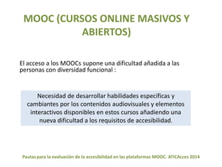 MOOC (CURSOS ONLINE MASIVOS Y 
ABIERTOS) 
El acceso a los MOOCs supone una dificultad añadida a las 
personas con diversidad funcional : 
Necesidad de desarrollar habilidades específicas y 
cambiantes por los contenidos audiovisuales y elementos 
interactivos disponibles en estos cursos añadiendo una 
nueva dificultad a los requisitos de accesibilidad. 
Pautas para la evaluación de la accesibilidad en las plataformas MOOC. ATICAcces 2014 
 