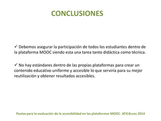 CONCLUSIONES 
 Debemos asegurar la participación de todos los estudiantes dentro de 
la plataforma MOOC siendo esta una tarea tanto didáctica como técnica. 
 No hay estándares dentro de las propias plataformas para crear un 
contenido educativo uniforme y accesible lo que serviría para su mejor 
reutilización y obtener resultados accesibles. 
Pautas para la evaluación de la accesibilidad en las plataformas MOOC. ATICAcces 2014 
 