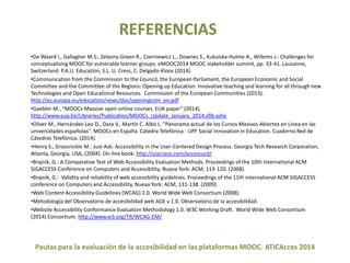 REFERENCIAS 
•De Waard I., Gallagher M.S., Zelezny-Green R., Czerniewicz L., Downes S., Kukulska-Hulme A., Willems J.: Challenges for 
conceptualisingMOOC for vulnerable learner groups. eMOOC2014 MOOC stakeholder summit, pp. 33-41. Lausanne, 
Switzerland. P.A.U. Education, S.L. U. Cress, C. Delgado-Kloos (2014). 
•Communication from the Commission to the Council, the European Parliament, the European Economic and Social 
Committee and the Committee of the Regions: Opening up Education: Innovative teaching and learning for all through new 
Technologies and Open Educational Resources. Commission of the European Communities (2013). 
http://ec.europa.eu/education/news/doc/openingcom_en.pdf 
•Gaebler M., “MOOCs Massive open online courses. EUA paper” (2014). 
http://www.eua.be/Libraries/Publication/MOOCs_Update_January_2014.sflb.ashx 
•Oliver M., Hernández-Leo D., Daza V., Martín C. Albó L. "Panorama actual de los Cursos Masivos Abiertos en Línea en las 
universidades españolas". MOOCs en España. Cátedra Telefónica - UPF Social Innovation in Education. Cuaderno Red de 
Cátedras Telefónica. (2014). 
•Henry S., Grossnickle M.: Just Ask: Accessibility in the User-Centered Design Process. Georgia Tech Research Corporation, 
Atlanta, Georgia, USA, (2004). On-line book: http://uiaccess.com/accessucd/ 
•Brajnik, G.: A Comparative Test of Web Accessibility Evaluation Methods. Proceedings of the 10th International ACM 
SIGACCESS Conference on Computers and Accessibility, Nueva York: ACM, 113-120. (2008). 
•Brajnik, G.: Validity and reliability of web accessibility guidelines. Proceedings of the 11th international ACM SIGACCESS 
conference on Computers and Accessibility, Nueva York: ACM, 131-138. (2009). 
•Web Content Accessibility Guidelines (WCAG) 2.0. World Wide Web Consortium (2008). 
•Metodología del Observatorio de accesibilidad web AGE v 1.0. Observatorio de la accesibilidad. 
•Website Accessibility Conformance Evaluation Methodology 1.0. W3C Working Draft. World Wide Web Consortium 
(2014) Consortium. http://www.w3.org/TR/WCAG-EM/ 
Pautas para la evaluación de la accesibilidad en las plataformas MOOC. ATICAcces 2014 
 